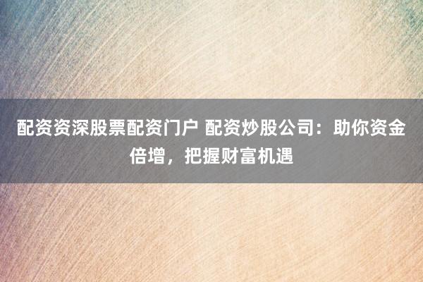 配资资深股票配资门户 配资炒股公司：助你资金倍增，把握财富机遇