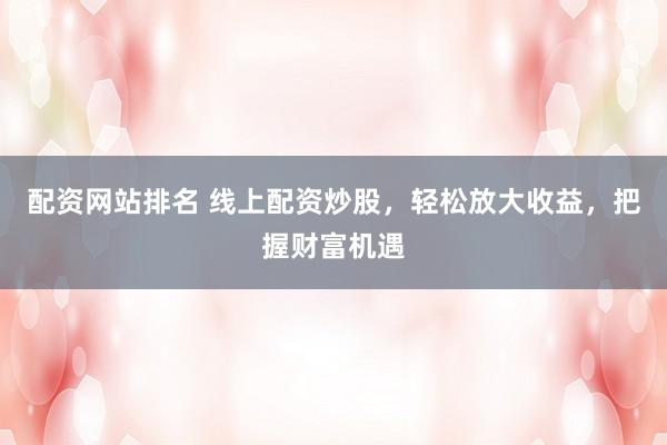 配资网站排名 线上配资炒股，轻松放大收益，把握财富机遇