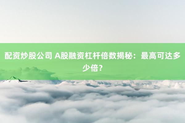配资炒股公司 A股融资杠杆倍数揭秘：最高可达多少倍？