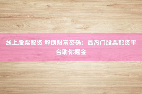 线上股票配资 解锁财富密码：最热门股票配资平台助你掘金