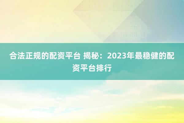 合法正规的配资平台 揭秘：2023年最稳健的配资平台排行
