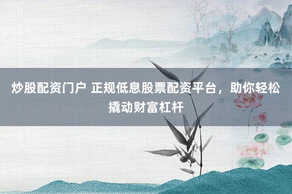炒股配资门户 正规低息股票配资平台，助你轻松撬动财富杠杆
