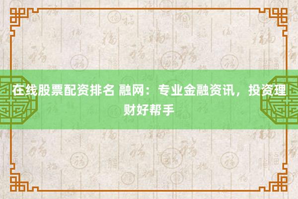 在线股票配资排名 融网：专业金融资讯，投资理财好帮手