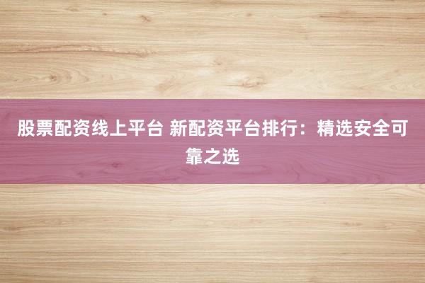 股票配资线上平台 新配资平台排行：精选安全可靠之选