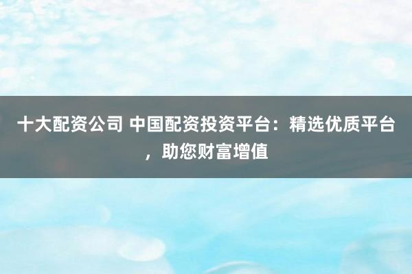 十大配资公司 中国配资投资平台：精选优质平台，助您财富增值