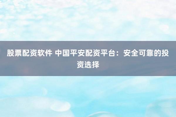 股票配资软件 中国平安配资平台：安全可靠的投资选择