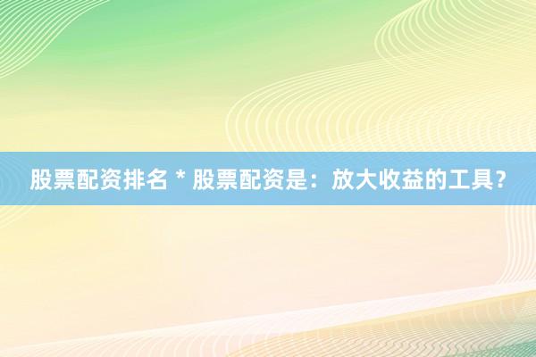 股票配资排名 * 股票配资是：放大收益的工具？