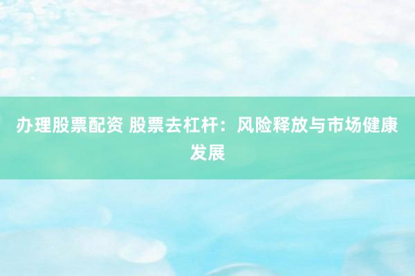 办理股票配资 股票去杠杆：风险释放与市场健康发展