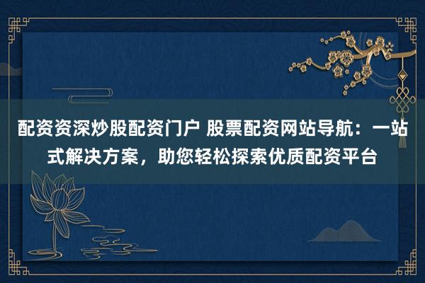 配资资深炒股配资门户 股票配资网站导航：一站式解决方案，助您轻松探索优质配资平台