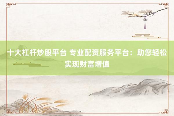 十大杠杆炒股平台 专业配资服务平台：助您轻松实现财富增值