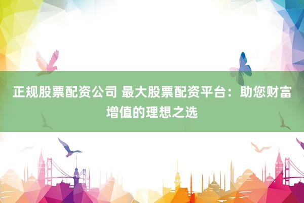正规股票配资公司 最大股票配资平台：助您财富增值的理想之选