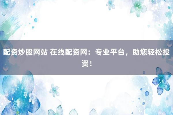 配资炒股网站 在线配资网：专业平台，助您轻松投资！