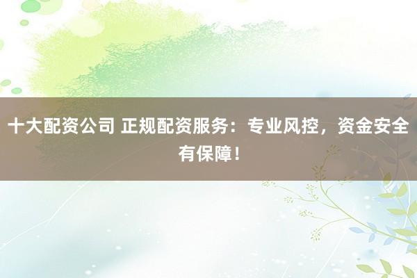 十大配资公司 正规配资服务：专业风控，资金安全有保障！