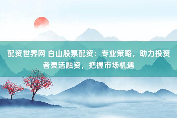 配资世界网 白山股票配资：专业策略，助力投资者灵活融资，把握市场机遇