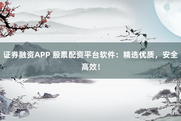 证券融资APP 股票配资平台软件：精选优质，安全高效！
