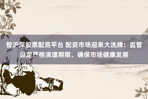 智沪深股票配资平台 配资市场迎来大洗牌：监管设定严格清理期限，确保市场健康发展