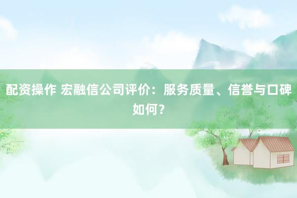 配资操作 宏融信公司评价：服务质量、信誉与口碑如何？