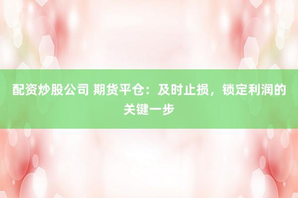 配资炒股公司 期货平仓：及时止损，锁定利润的关键一步