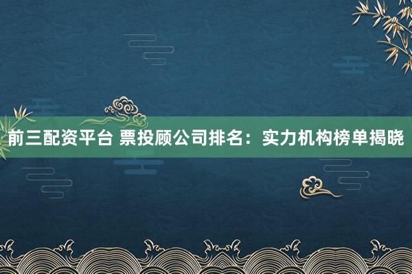 前三配资平台 票投顾公司排名：实力机构榜单揭晓