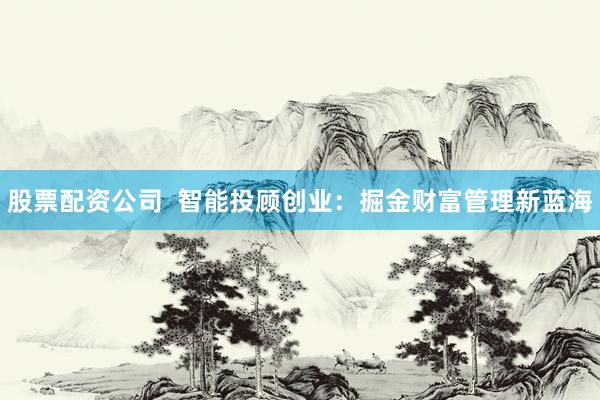 股票配资公司  智能投顾创业：掘金财富管理新蓝海