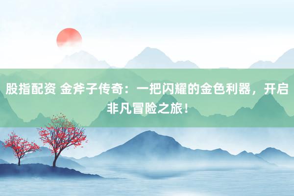 股指配资 金斧子传奇：一把闪耀的金色利器，开启非凡冒险之旅！