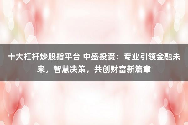 十大杠杆炒股指平台 中盛投资：专业引领金融未来，智慧决策，共创财富新篇章