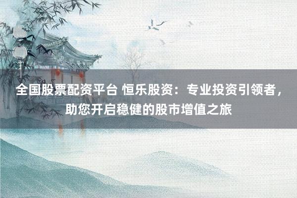 全国股票配资平台 恒乐股资：专业投资引领者，助您开启稳健的股市增值之旅