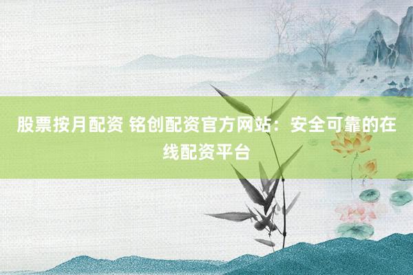 股票按月配资 铭创配资官方网站：安全可靠的在线配资平台