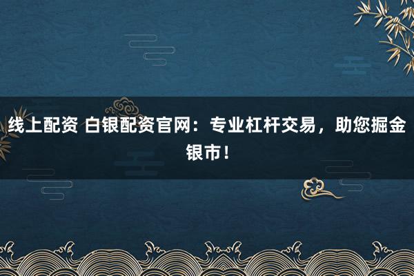 线上配资 白银配资官网：专业杠杆交易，助您掘金银市！