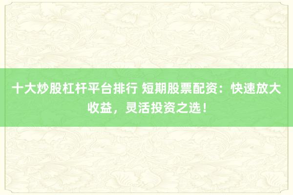 十大炒股杠杆平台排行 短期股票配资：快速放大收益，灵活投资之选！