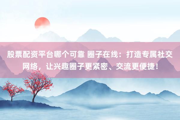 股票配资平台哪个可靠 圈子在线：打造专属社交网络，让兴趣圈子更紧密、交流更便捷！