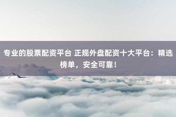 专业的股票配资平台 正规外盘配资十大平台：精选榜单，安全可靠！