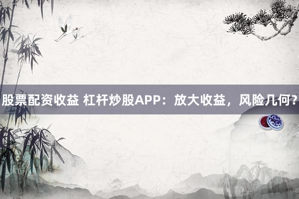股票配资收益 杠杆炒股APP：放大收益，风险几何？