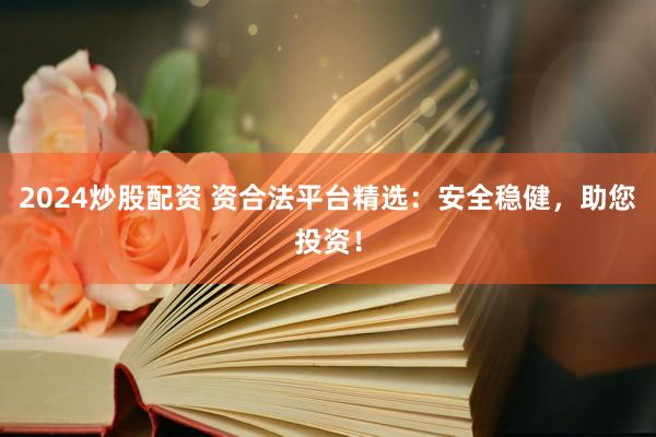 2024炒股配资 资合法平台精选：安全稳健，助您投资！