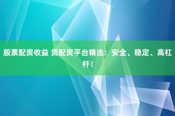 股票配资收益 货配资平台精选：安全、稳定、高杠杆！