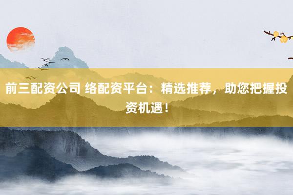 前三配资公司 络配资平台：精选推荐，助您把握投资机遇！
