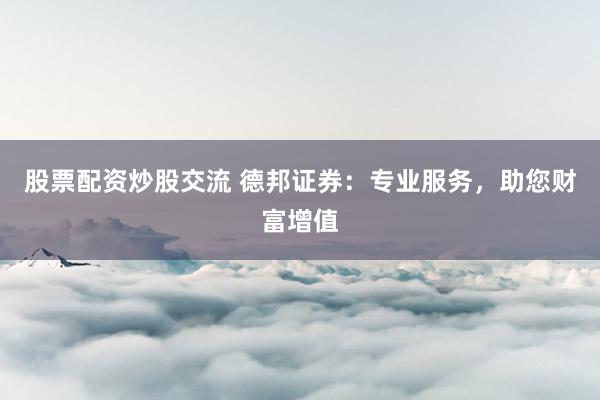股票配资炒股交流 德邦证券：专业服务，助您财富增值