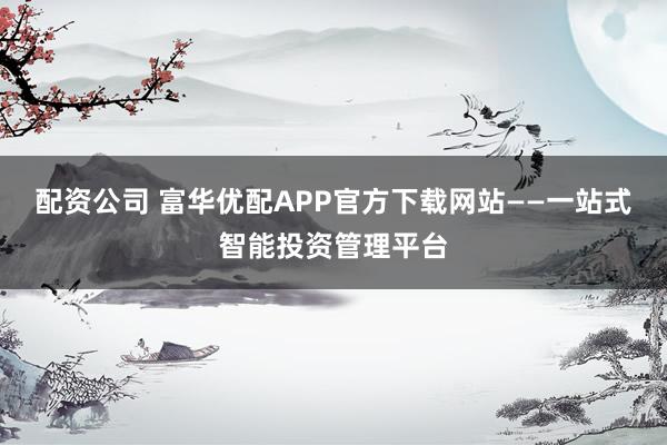 配资公司 富华优配APP官方下载网站——一站式智能投资管理平台