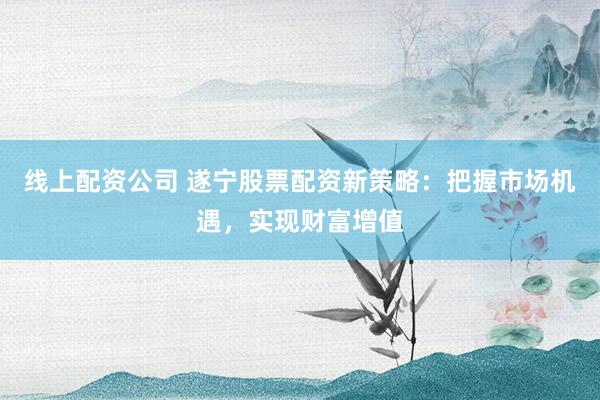 线上配资公司 遂宁股票配资新策略：把握市场机遇，实现财富增值