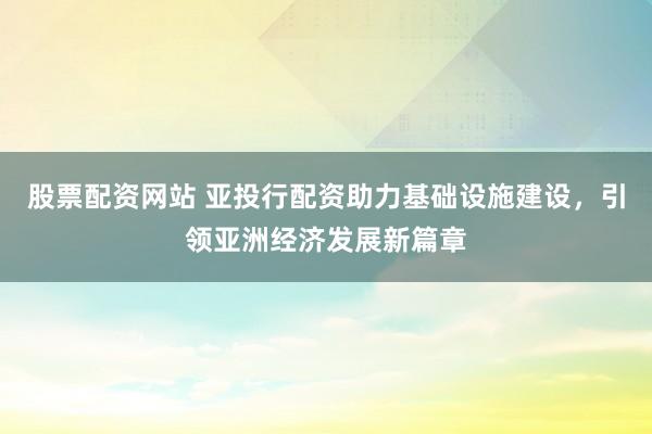 股票配资网站 亚投行配资助力基础设施建设，引领亚洲经济发展新篇章