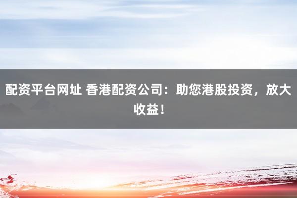配资平台网址 香港配资公司：助您港股投资，放大收益！
