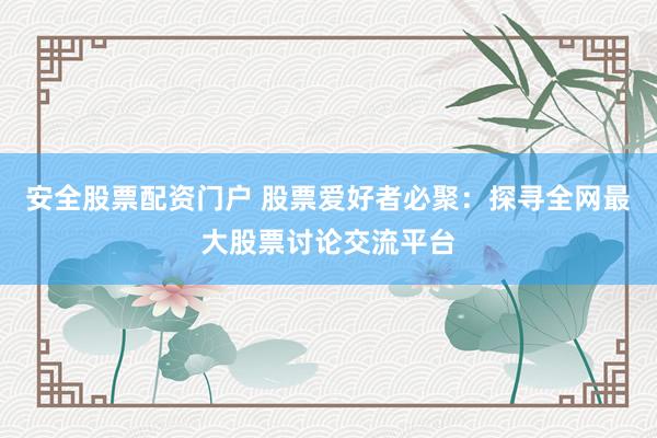 安全股票配资门户 股票爱好者必聚：探寻全网最大股票讨论交流平台