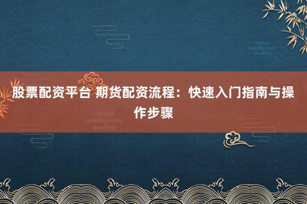 股票配资平台 期货配资流程：快速入门指南与操作步骤