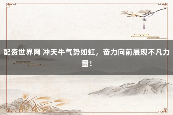 配资世界网 冲天牛气势如虹，奋力向前展现不凡力量！