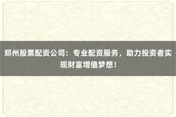 郑州股票配资公司：专业配资服务，助力投资者实现财富增值梦想！