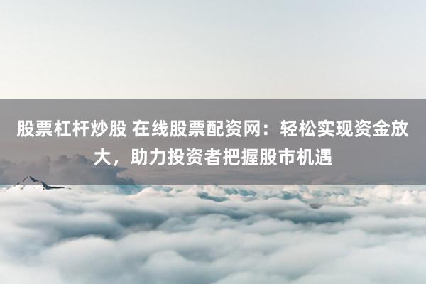 股票杠杆炒股 在线股票配资网：轻松实现资金放大，助力投资者把握股市机遇