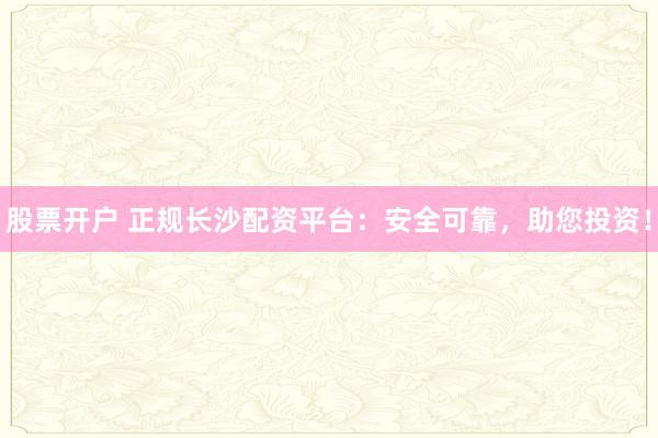 股票开户 正规长沙配资平台：安全可靠，助您投资！