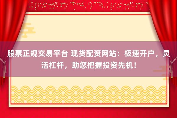 股票正规交易平台 现货配资网站：极速开户，灵活杠杆，助您把握投资先机！