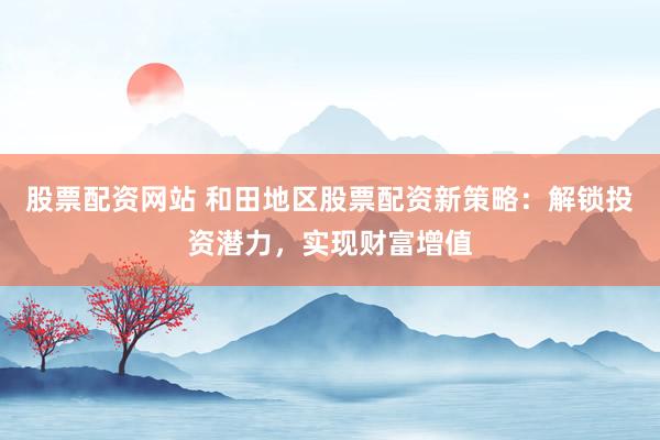 股票配资网站 和田地区股票配资新策略：解锁投资潜力，实现财富增值