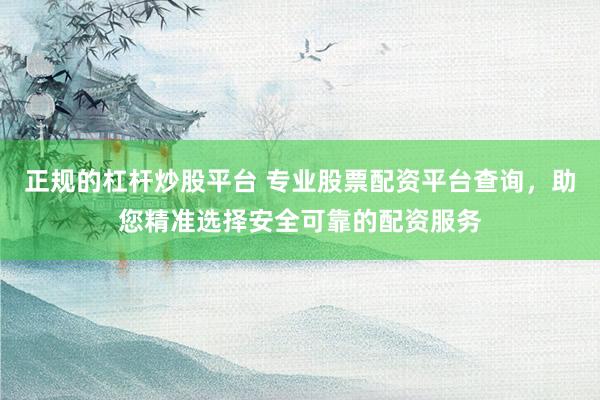 正规的杠杆炒股平台 专业股票配资平台查询，助您精准选择安全可靠的配资服务